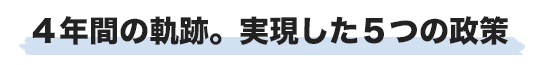 4年間の軌跡。実現した5つの政策